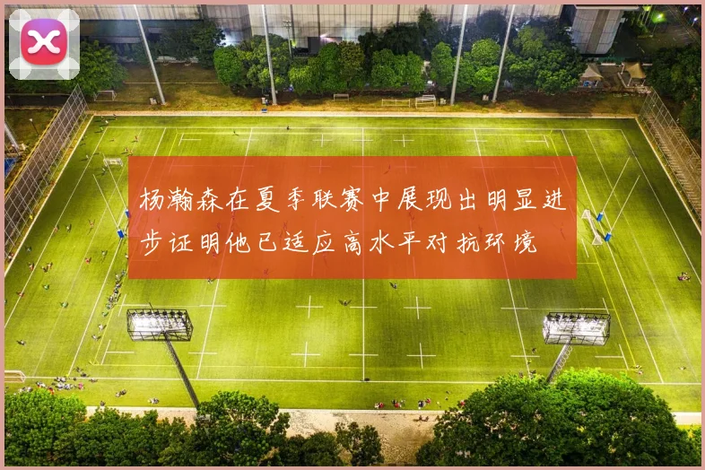 杨瀚森在夏季联赛中展现出明显进步证明他已适应高水平对抗环境