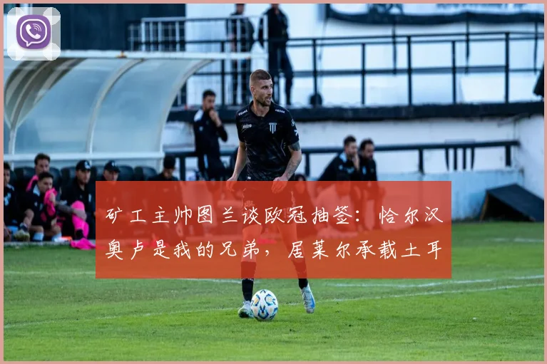 矿工主帅图兰谈欧冠抽签：恰尔汉奥卢是我的兄弟，居莱尔承载土耳其的希望